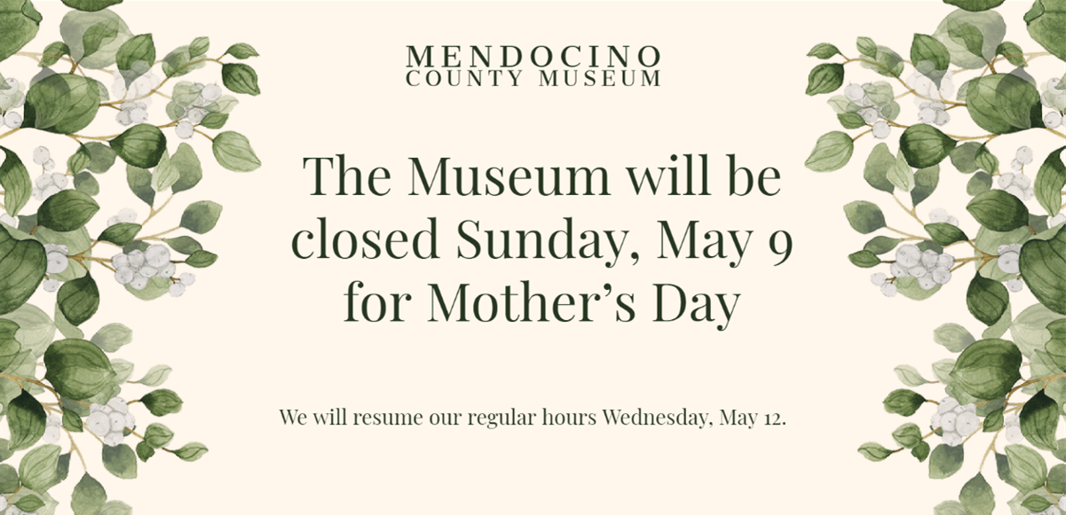 Mendocino County Museum - the Museum will be closed Sunday May 9 for Mother's Day.  We will resume our regular hours Wednesday, May 12.